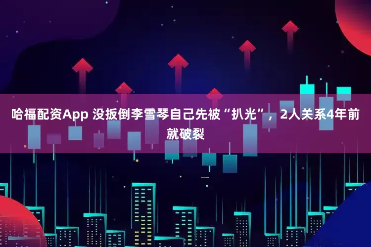 哈福配资App 没扳倒李雪琴自己先被“扒光”，2人关系4年前就破裂