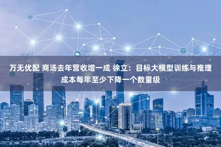 万无优配 商汤去年营收增一成 徐立：目标大模型训练与推理成本每年至少下降一个数量级