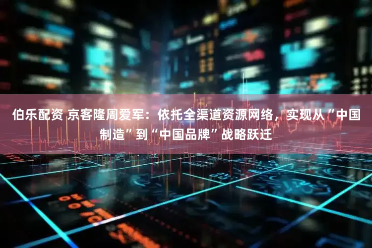 伯乐配资 京客隆周爱军：依托全渠道资源网络，实现从“中国制造”到“中国品牌”战略跃迁