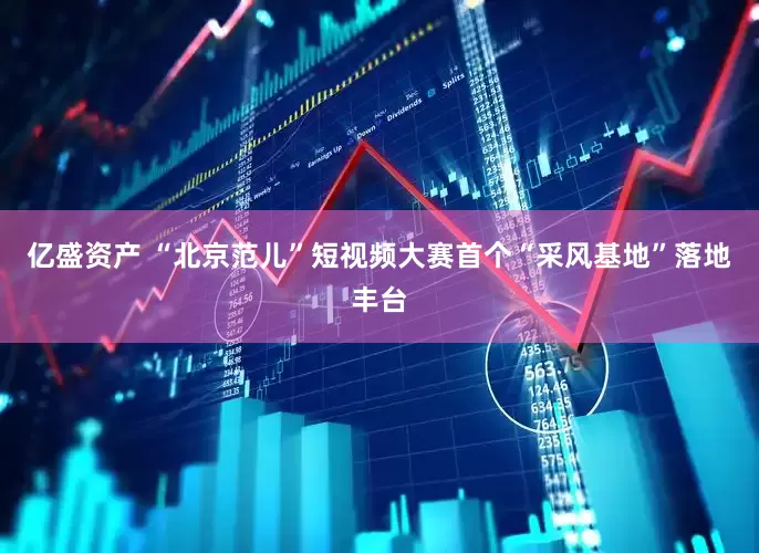亿盛资产 “北京范儿”短视频大赛首个“采风基地”落地丰台
