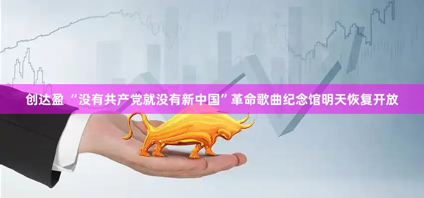 创达盈 “没有共产党就没有新中国”革命歌曲纪念馆明天恢复开放