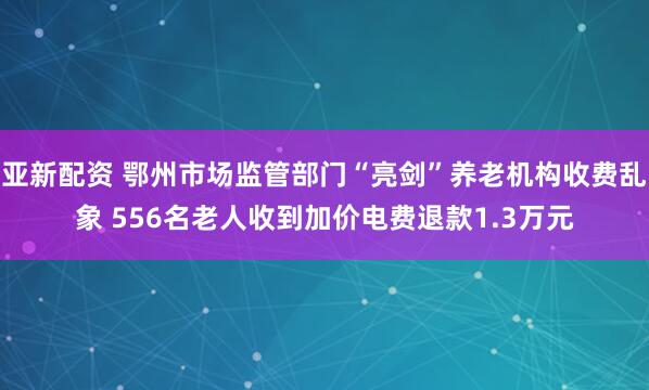 亚新配资 鄂州市场监管部门“亮剑”养老机构收费乱象 556名老人收到加价电费退款1.3万元