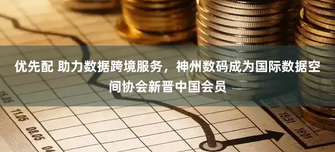 优先配 助力数据跨境服务，神州数码成为国际数据空间协会新晋中国会员
