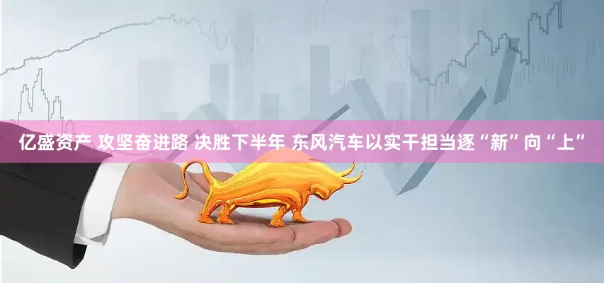 亿盛资产 攻坚奋进路 决胜下半年 东风汽车以实干担当逐“新”向“上”