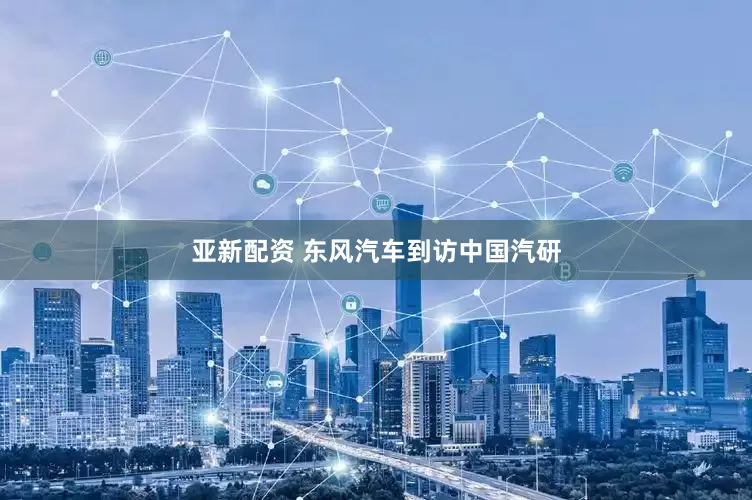 亚新配资 东风汽车到访中国汽研