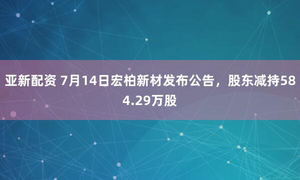 亚新配资 7月14日宏柏新材发布公告，股东减持584.29万股