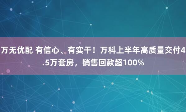 万无优配 有信心、有实干！万科上半年高质量交付4.5万套房，销售回款超100%