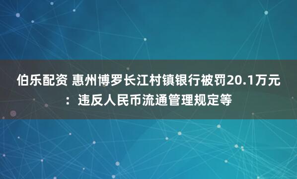 伯乐配资 惠州博罗长江村镇银行被罚20.1万元：违反人民币流通管理规定等