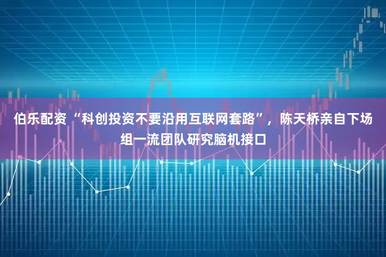 伯乐配资 “科创投资不要沿用互联网套路”，陈天桥亲自下场组一流团队研究脑机接口