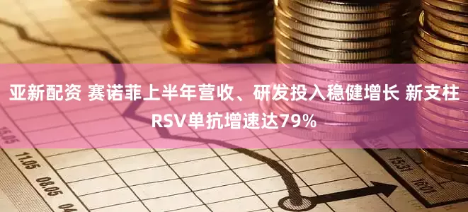 亚新配资 赛诺菲上半年营收、研发投入稳健增长 新支柱RSV单抗增速达79%