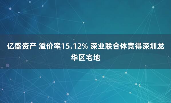 亿盛资产 溢价率15.12% 深业联合体竞得深圳龙华区宅地