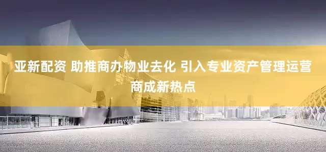 亚新配资 助推商办物业去化 引入专业资产管理运营商成新热点