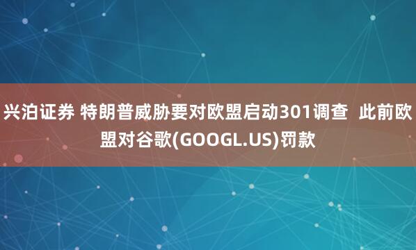 兴泊证券 特朗普威胁要对欧盟启动301调查  此前欧盟对谷歌(GOOGL.US)罚款