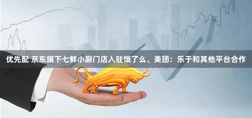 优先配 京东旗下七鲜小厨门店入驻饿了么、美团：乐于和其他平台合作