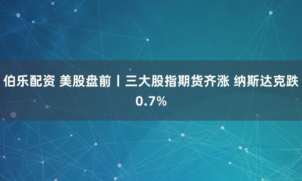 伯乐配资 美股盘前丨三大股指期货齐涨 纳斯达克跌0.7%