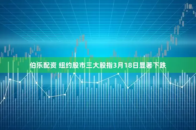 伯乐配资 纽约股市三大股指3月18日显著下跌